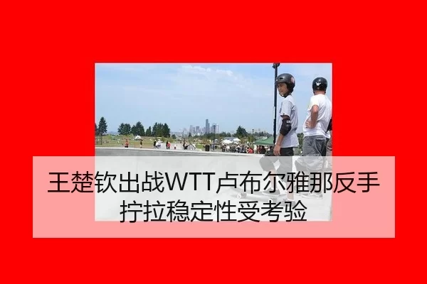 王楚钦出战WTT卢布尔雅那反手拧拉稳定性受考验